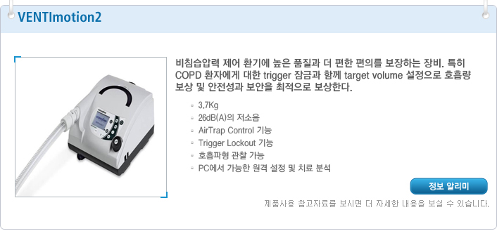 VENTImotion2 비침습압력 제어 환기에 높은 품질과 더 편한 편의를 보장하는 장비. 특히 COPD 환자에게 대한 trigger 잠금과 함께 target volume 설정으로 호흡량 보상 및 안전성과 보안을 최적으로 보상한다. 3.7Kg 26dB(A)의 저소음 AirTrap Control 기능 Trigger Lockout 기능 호흡파형 관찰 가능 PC에서 가능한 원격 설정 및 치료 분석
